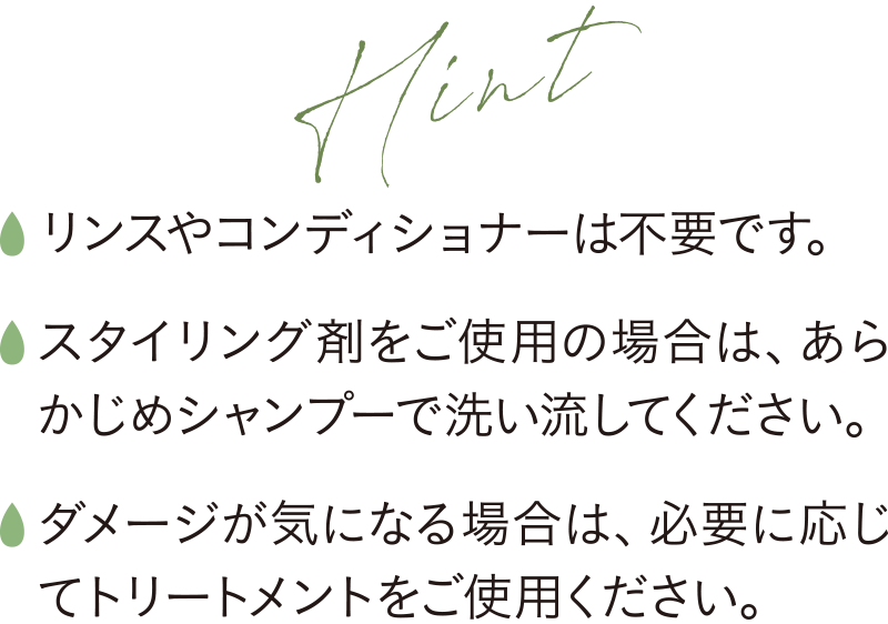 リンスやコンディショナーは不要です。スタイリング剤をご使用の場合は、あらかじめシャンプーで洗い流してください。ダメージが気になる場合は、必要に応じてトリートメントをご使用ください。