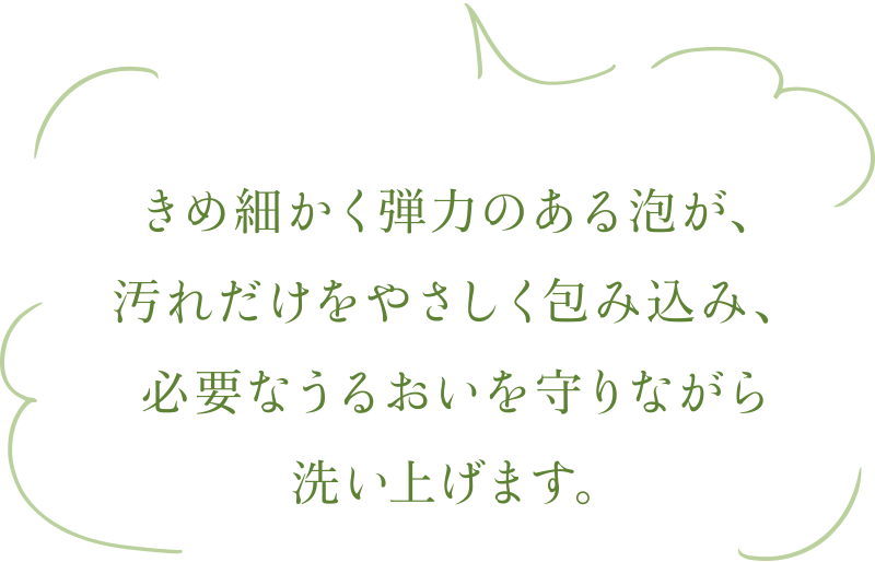 きめ細かく弾力のある泡が、汚れだけをやさしく包み込み、必要なうるおいを守りながら洗い上げます。