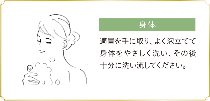 身体：適量を手に取り、よく泡立てて身体をやさしく洗い、その後十分に洗い流してください。